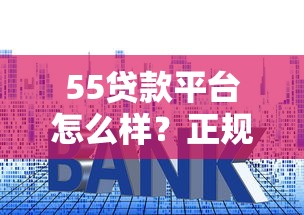 55贷款平台怎么样？正规靠谱吗？一文详解贷款额度、利率、申请条件
