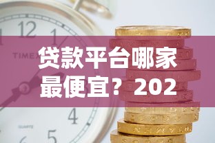 贷款平台哪家最便宜？2023年低利率平台对比分析