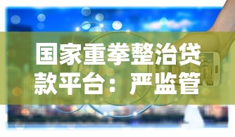 国家重拳整治贷款平台：严监管下的行业变革与用户应对指南