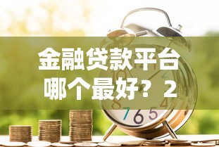 金融贷款平台哪个最好？2023年靠谱平台选择指南