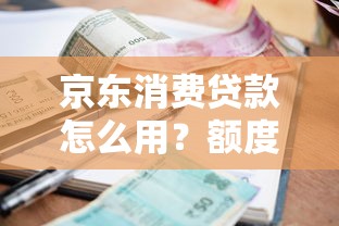 京东消费贷款怎么用？额度、利率、申请条件详细指南