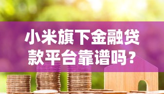 小米旗下金融贷款平台靠谱吗？全面解析优势、利率及申请流程！