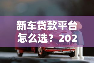 新车贷款平台怎么选？2023年低利率购车攻略