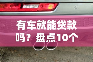 有车就能贷款吗？盘点10个支持汽车抵押贷款的正规平台（避坑指南）