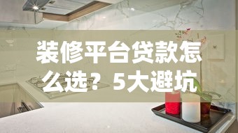 装修平台贷款怎么选？5大避坑指南+低息攻略