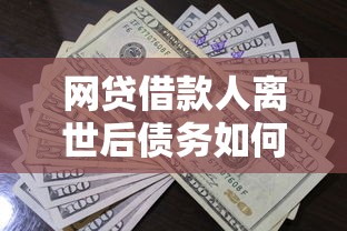 网贷借款人离世后债务如何处理？家属必知还款责任解析