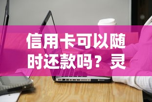 信用卡可以随时还款吗？灵活还款技巧与注意事项全解析
