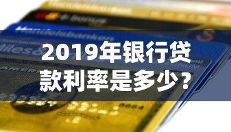 2019年银行贷款利率是多少？一文搞懂各大银行利率对比与申请攻略