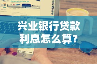 兴业银行贷款利息怎么算？一文搞懂利率规则与省钱技巧