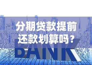 分期贷款提前还款划算吗？六大知识点解析违约金、利息、流程