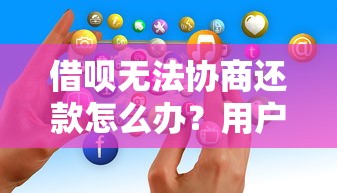 借呗无法协商还款怎么办？用户真实自救经验分享