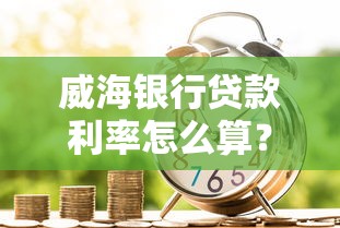 威海银行贷款利率怎么算？最新政策解析与省钱攻略