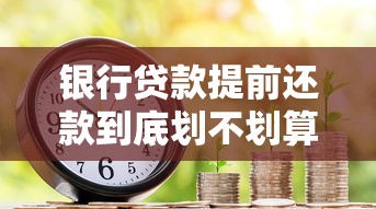 银行贷款提前还款到底划不划算？这些细节要注意