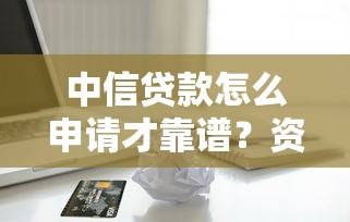 中信贷款怎么申请才靠谱？资深用户揭秘审批流程与避坑指南