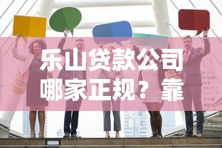 乐山贷款公司哪家正规？靠谱贷款机构挑选指南