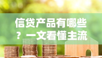 信贷产品有哪些？一文看懂主流贷款类型与申请攻略