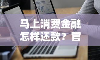 马上消费金融怎样还款？官方渠道与操作技巧详解