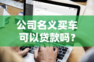 公司名义买车可以贷款吗？企业购车贷款流程与条件详解