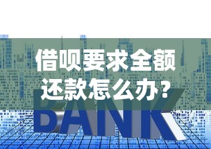 借呗要求全额还款怎么办？别慌！手把手教你化解危机