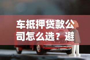 车抵押贷款公司怎么选？避坑指南+全流程解析
