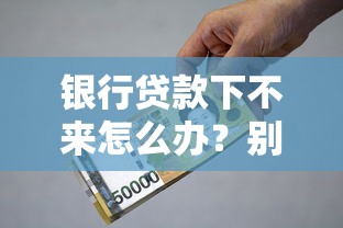 银行贷款下不来怎么办？别慌！手把手教你补救方法和实用技巧
