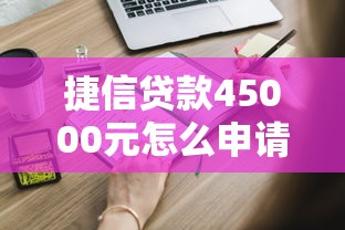 捷信贷款45000元怎么申请？手把手教你避开这些坑！