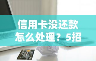 信用卡没还款怎么处理？5招化解逾期危机避免信用受损