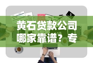 黄石贷款公司哪家靠谱?专业指南+避坑技巧全解析 黄石贷款公司哪家靠谱?专业指南+避坑技巧全解析