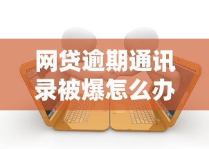 网贷逾期通讯录被爆怎么办？三步教你化解催收危机保护亲友