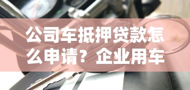 公司车抵押贷款怎么申请？企业用车融资流程+避坑指南全解析
