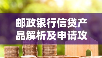 邮政银行信贷产品解析及申请攻略，一文看懂贷款流程与优势