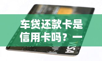 车贷还款卡是信用卡吗？一文搞懂两者区别和正确用法