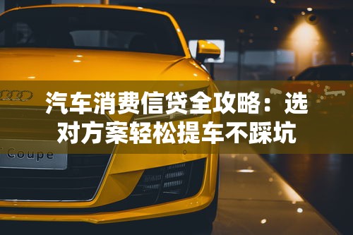 汽车消费信贷全攻略：选对方案轻松提车不踩坑