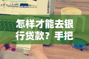 怎样才能去银行贷款？手把手搞懂条件流程与申请技巧