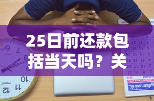 25日前还款包括当天吗？关键日定义全解析