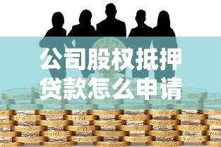 公司股权抵押贷款怎么申请？流程、风险、注意事项全解析