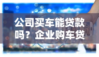 公司买车能贷款吗？企业购车贷款政策与流程全解析