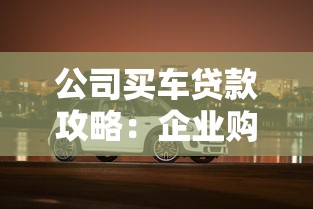 公司买车贷款攻略：企业购车融资全解析