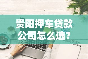 贵阳押车贷款公司怎么选？这些避坑技巧你必须知道