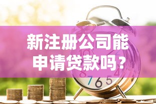 新注册公司能申请贷款吗？条件、流程与常见问题全解析