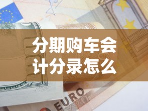分期购车会计分录怎么做？贷款买车账务处理全解析