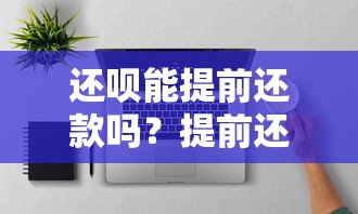 还呗能提前还款吗？提前还款的流程和注意事项全解析