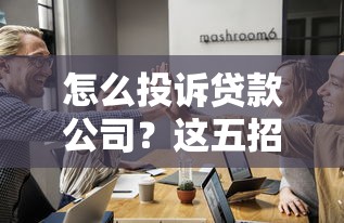 怎么投诉贷款公司？这五招帮你有效维权避坑