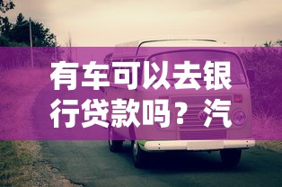 有车可以去银行贷款吗？汽车抵押贷款条件与流程详解