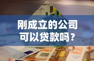 刚成立的公司可以贷款吗？新手创业必看贷款攻略