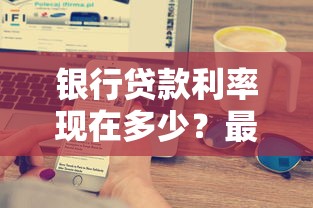银行贷款利率现在多少？最新利率解析与省息技巧大公开