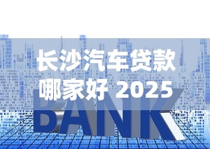 长沙汽车贷款哪家好 2025最新长沙车贷利率及申请攻略