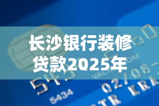 长沙银行装修贷款2025年申请条件最新全面解析与实用攻略