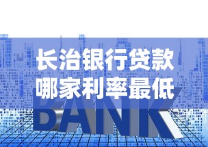 长治银行贷款哪家利率最低2025年最新银行利率对比分析