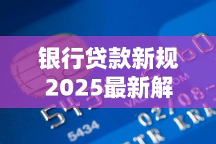 银行贷款新规2025最新解读个人与企业必知变化指南